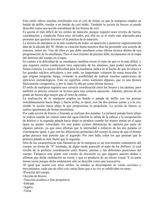 Este estilo ofrece muchas similitudes con el crol de frente ya que la mariposa emplea un
batido de delfín, similar a un batido de crol doble. También la acción de brazos se puede
describir como una acción simultánea de los brazos de crol.
Es quizás el más difícil de los estilos de natación, porque requiere unos niveles de fuerza,
coordinación y condición física muy elevados, por ello no es el estilo más adecuado para
personas que quieren iniciarse el la práctica de la natación.
La técnica de mariposa es la más moderna de todas, su aparición y posterior reglamentación
data de la década del 50. Desde su creación hasta nuestros días ha persistido una aureola de
temores, mitos etc. Uno de ellos es que debe enseñarse como última técnica dentro de una
programación de la enseñanza. Pero el movimiento de piernas debe incorporarse en la etapa
del dominio del cuerpo en el agua.
En cuanto a la dificultad de su enseñanza, también existe el mito de que es la más difícil, y
que requiere ciertas condiciones muy especiales de los alumnos, para poder realizarla en
forma correcta. La mayor dificultad para la enseñanza radica en el hecho de que involucra a
los grandes núcleos articulares y por ende, un importante volumen de masa muscular, lo
que origina temprana fatiga, evitando la posibilidad de realizar muchas repeticiones de
ejercicios metodológicos. Esto no significa, como sostienen algunos, que es una técnica
básicamente competitiva, y por lo tanto lo ubican como última técnica.
El estilo de mariposa requiere una correcta coordinación entre los brazos y las piernas, pero
también es preciso conocer su técnica para una correcta ejecución. Además, precisa de un
grado de fuerza algo mayor que el resto de estilos.
La realización de la mariposa emplea un batido o patada de delfín con las piernas
simultáneamente hacia abajo y hacia arriba, es decir, con las dos piernas juntas y a la vez,
siendo la acción hacia abajo la que proporciona la propulsión. La acción de brazos se
realiza igualmente de forma simultánea.
Por cada acción de brazos o brazada se realizan dos patadas: La primera patada hacia abajo
se realiza cuando las manos salen del agua (facilita la salida de la cabeza y la recuperación
de brazos) y la segunda patada hacia abajo se produce cuando las manos entran en el agua
(para no perder velocidad). En este punto existen diferencias de opinión por parte de
algunos autores, ya que unos afirman que la intensidad o esfuerzo de las dos patadas es
exactamente igual, y que son las diferencias posturales del cuerpo la causa de que el primer
golpe parezca más potente que el segundo. Por otro lado, están los que piensan que la
primera patada es más fuerte que la segunda.
Otra de las características más llamativas de la mariposa es un movimiento ondulatorio del
cuerpo, en forma de "S" tumbada, de algún modo parecido al nado de los delfines, el cual
resulta de la perfecta coordinación entre brazos, piernas y las diferentes posiciones del
cuerpo. Tampoco este punto está exento de discusión ya que algunos autores dudan o
afirman que dicha ondulación no existe y que es producto de un efecto visual. Y en parte
tienen razón porque dicha ondulación sólo se describe como una trayectoria.
Al igual que ocurre con otros estilos, su estudio se descompone en varias acciones y
movimientos, cada una de ellos con varias fases que a su vez se subdividen en otras:
•Posición del cuerpo.
•Acción de brazos:
◦Tracción acuática o fase propulsiva.
◦Entrada.
◦Agarre.
◦Tirón.
 