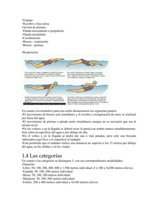 ◦Empuje.
◦Recobro o fase aérea.
•Acción de piernas:
◦Patada descendente o propulsión.
◦Patada ascendente.
•Coordinación:
◦Brazos - respiración.
◦Brazos - piernas.
•Respiración.
En cuanto a la normativa para este estilo destacaremos los siguientes puntos:
•El movimiento de brazos será simultáneo y el recobro o recuperación de estos se realizará
por fuera del agua.
•El movimiento de piernas o patada serán simultáneos aunque no es necesario que sea al
mismo nivel.
•En los volteos y en la llegada se deberá tocar la pared con ambas manos simultáneamente,
bien sobre la superficie del agua o por debajo de ella.
•En el volteo y en la llegada se podrá dar una o más patadas, pero sólo una brazada
subacuática que lleve a la superficie al nadador.
•Está permitido que el nadador realice una distancia no superior a los 15 metros por debajo
del agua, en las salidas y en los virajes.
1.4 Las categorías
En cuanto a las categorías se distinguen 5, con sus correspondientes modalidades:
•Natación:
◦Libre: 50, 100, 200, 400, 800 y 1.500 metros individual; 4 x 100 y 4x200 metros relevos.
◦Espalda: 50, 100, 200 metros individual.
◦Braza: 50, 100, 200 metros individual.
◦Mariposa: 50, 100, 200 metros individual.
◦Estilos: 200 y 400 metros individual y 4x100 metros relevos.
 
