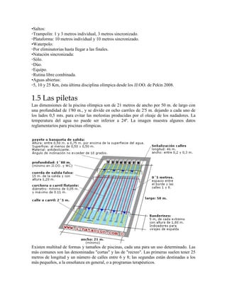 •Saltos:
◦Trampolín: 1 y 3 metros individual, 3 metros sincronizado.
◦Plataforma: 10 metros individual y 10 metros sincronizado.
•Waterpolo:
◦Por eliminatorias hasta llegar a las finales.
•Natación sincronizada:
◦Sólo.
◦Dúo.
◦Equipo.
◦Rutina libre combinada.
•Aguas abiertas:
◦5, 10 y 25 Km, ésta última disciplina olímpica desde los JJ.OO. de Pekín 2008.
1.5 Las piletas
Las dimensiones de la piscina olímpica son de 21 metros de ancho por 50 m. de largo con
una profundidad de 1'80 m., y se divide en ocho carriles de 2'5 m. dejando a cada uno de
los lados 0,5 mts. para evitar las molestias producidas por el oleaje de los nadadores. La
temperatura del agua no puede ser inferior a 24º. La imagen muestra algunos datos
reglamentarios para piscinas olímpicas.
Existen multitud de formas y tamaños de piscinas, cada una para un uso determinado. Las
más comunes son las denominadas "cortas" y las de "recreo". Las primeras suelen tener 25
metros de longitud y un número de calles entre 6 y 8; las segundas están destinadas a los
más pequeños, a la enseñanza en general, o a programas terapéuticos.
 