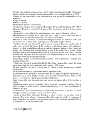 Por otra parte están las piscinas largas o de 50 metros, también denominadas "olímpicas",
aunque no todas las piscinas así denominadas cumplen con el estándar oficial de la FINA.
Algunas de las características más importantes de una piscina de competición son las
siguientes:
•Largo: 50 metros.
•Ancho: 25 metros.
•Profundidad: 2 metros como mínimo.
•Temperatura del agua: Estará comprendida entre los 25° y los 28° centígrados (77º y 82,4º
fahrenheit). Durante la competición el agua se debe mantener en un nivel de temperatura
constante.
•Iluminación: La intensidad de luz sobre la piscina entera no será inferior de 1500 lux.
•Número de calles o carriles: Serán 8 para nadar más 2 en los extremos con el fin de reducir
el oleaje producido por el choque de la ola del nadador con la pared.
•Anchura de calles o carriles: Los carriles tendrán por lo menos 2,5 metros de ancho, con
dos espacios por lo menos de 0,2 metros para las calles de las paredes laterales.
•Corcheras flotantes: En total son 9 que dividen la piscina en 10 partes o calles, (sólo 8
calles para competir). La función de las corcheras es, además de separar a los nadadores,
absorber el oleaje producido por el propio nado de los demás nadadores. Los 5 primeros
metros y los 5 últimos serán de color distinto al resto de la corchera (en el gráfico está en
rojo) para indicar a los nadadores la cercanía a la pared de llegada o de volteo. También
deberán tener otro color a los 15 metros de cada pared (no reflejado en el dibujo), y otra
marca a los 25 m. (color negro en el dibujo).
Las corcheras tendrán un diámetro mínimo de 0,05 m. a 0,15 m. de máximo y deberán estar
estiradas firmemente.
•Plataforma o poyete de salida, (Start block): Será firme y estarán bien sujetas. Su altura
sobre la superficie del agua estará entre los 0,5 metros y 0,75 metros.
El área superficial será de 0,5 metros por 0,5 metros y estará cubierto con material
antideslizante.
La inclinación máxima de la plataforma no será superior a los 10º.
La plataforma estará provista de un asidero para que los espaldistas puedan agarrarse de la
plataforma en la salida. Dichos asideros están colocados horizontalmente entre los 0,3
metros y los 0,6 metros y paralelos a la superficie de la pared.
Cada bloque debe estar numerado por cada uno de sus cuatro lados, de forma clara y
visible.
•Banderines para las pruebas de espalda: Estarán situados a 5 metros de la salida y a 5 de la
pared de volteo. Su altura será de 1,8 metros como mínimo y 2,5 m. como máximo sobre la
superficie del agua.
Los banderines sirven como referencia a los espaldistas para calcular la distancia a la pared
tanto para no chocar como para realizar un correcto volteo.
•Cuerda de salida falsa: Esta cuerda distará de la salida 15 metros y a una altura sobre el
agua de 1,2 m. como mínimo. En caso de salida falsa suena una señal y la cuerda cae al
agua, indicando a los nadadores que, por algún motivo, se ha producido una salida falsa y
deberán volver a su plataforma de salida.
1.6 Los jueces
 