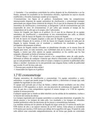 ◦1 Anotador: • Los anotadores controlarán los retiros después de las eliminatorias o en las
finales, anotarán los resultados en los formularios oficiales, registrarán los nuevos récords
establecidos y llevarán el puntuaje cuando así se requiera.
◦Cronometristas: (no figura en el gráfico). Actualmente todas las competiciones
internacionales disponen de equipo automático de clasificación y cronometraje (siempre
patrocinado por alguna firma comercial de relojes). En el caso de no disponer de un equipo
automático de clasificación y cronometraje, se designarán 1 jefe de cronometristas que será
responsable de otros 24 cronometristas (3 por calle) que tomarán el tiempo de los
competidores de la calle que se le asigne, más 2 adicionales.
◦Jueces de Llegada: (no figura en el gráfico). En el caso de no disponer de un equipo
automático de clasificación y cronometraje ni tres cronometristas por calle, se deberá
nombrar 1 Jefe de Jueces de llegada y los respectivos jueces de llegada.
El Jefe de Jueces de Llegada asignará a cada juez de llegada su posición y el lugar que
controlará. Después de la carrera, el Jefe de Jueces de Llegada recogerá de cada juez de
llegada la tarjeta firmada con el resultado y establecerá los resultados y lugares,
enviándolos directamente al árbitro.
Los Jueces de llegada estarán colocados en plataformas elevadas, en la misma línea de
llegada para tener, en todo momento, una visibilidad clara de la carrera y de la línea de
llegada, a menos que ellos operen un equipo automático en los carriles que les han
asignado, obturando un botón al terminar la carrera.
◦2 Oficial Mayor: • El oficial mayor reunirá a los competidores antes de cada prueba.
Informará al árbitro de cualquier violación que observe relacionado con la publicidad, ya
que no está permitido insertar ésta sobre el cuerpo y tampoco se permite la publicidad sobre
tabaco o alcohol. Asimismo no le está permitido usar ninguna forma visible de publicidad
que exceda 16 cm2 de área cada uno.
◦1 Persona para cuerda de falsa salida •
◦1 Anunciador (no figura en el gráfico)
1.7 El cronometraje
•Equipo automático de clasificación y cronometraje: Un equipo automático y semi-
automático, es aquel que puede juzgar la llegada relativa y determinar el tiempo que cada
nadador ha registrado en una carrera.
El equipo será activado por el Juez de Salida y deberá obtener resultados con dos cifras
decimales (1/100 segundos), es decir, con una precisión de centésimas de segundo. En el
caso de que dos o más competidores registren el mismo tiempo a la 1/100 de segundo,
tendrán la misma posición.
Cualquier equipo que se instale no debe interferir con las salidas de los nadadores, vueltas o
la función del sistema de rebose.
Los tiempos registrados por el equipo automático se usarán para determinar: al ganador, los
demás puestos y los tiempos de cada calle. Los resultados y los tiempos así obtenidos
tendrán preferencia sobre las decisiones de los jueces y cronometristas humanos.
Las medidas mínimas de los paneles de llegada de toque serán de 2.4 metros de ancho por
0.90 metros de alto y un espesor máximo de un 0.01 metros. Estas placas se extenderán
0.30 metros por encima y 0.60 metros por debajo de la superficie del agua. El panel de cada
calle deberá estar conectado independientemente, de tal forma que pueda ser controlado
 