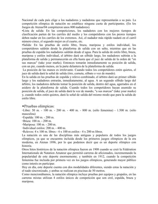 Nacional de cada país elige a los nadadores y nadadoras que representarán a su país. La
competición olímpica de natación no establece ninguna cuota de participantes. (En los
Juegos de Atenas'04 compitieron unos 800 nadadores).
•Lista de salida: En las competiciones, los nadadores con los mejores tiempos de
clasificación parten de los carriles del medio y los competidores con los peores tiempos
deben nadar en los carriles de los extremos. Así, el nadador más rápido nadará en el carril
número cinco, el segundo mejor en el cuarto, etc.
•Salida: En las pruebas de estilo libre, braza, mariposa y estilos individual, los
competidores saldrán desde la plataforma de salida con un salto, mientras que en las
pruebas de espalda los nadadores saldrán desde el agua. Para la salida de estilo libre, braza,
mariposa y estilos individual, el árbitro dará un silbido largo, los nadadores subirán a la
plataforma de salida y permanecerán en ella hasta que el juez de salida de la orden de "en
sus marcas" (take your marks). Entonces tomarán inmediatamente su posición de salida,
con un pie, cuando menos, en la parte delantera de la plataforma de salida.
La posición de las manos es irrelevante. Cuando todos los competidores estén quietos, el
juez de salida dará la señal de salida (tiro, corneta, silbato o voz de mando).
En la salida en las pruebas de espalda y relevo combinado, el árbitro dará un primer silbido
largo y los nadadores entrarán, inmediatamente, al agua. A un segundo silbido largo del
árbitro, los nadadores deberán tomar la posición de salida, dentro del agua, agarrados en el
asidero de la plataforma de salida. Cuando todos los competidores hayan asumido su
posición de salida, el juez de salida dará la voz de mando, "a sus marcas" (take your marks)
y, cuando todos estén quietos, dará la señal de salida del mismo modo que para la salida de
estilo libre.
•Pruebas olímpicas:
◦Libre: 50 m. - 100 m. - 200 m. - 400 m. - 800 m. (sólo femenina) - 1.500 m. (sólo
masculina)
◦Espalda: 100 m. - 200 m.
◦Braza: 100 m. - 200 m.
◦Mariposa: 100 m. - 200 m.
◦Individual estilos: 200 m. - 400 m.
◦Relevos: 4 x 100 m. libres - 4 x 100 m estilos - 4 x 200 m libres.
La natación es una de las disciplinas más antiguas y populares de todos los juegos
olímpicos, ya que se encuentra incluida desde los primeros juegos olímpicos de la era
moderna, en Atenas 1896, por lo que podemos decir que es un deporte olímpico con
historia.
Otros hitos históricos de la natación olímpica fueron en 1908 cuando se creó la Fédération
Internationale de Natation Amateur que permitió carreras de aficionados, incrementando la
popularidad de este deporte enormemente; y también en 1912, cuando la competición
femenina fue incluida por primera vez en los juegos olímpicos, generando mayor público
como interés en participar.
Hoy en día, este deporte cuenta con dos modalidades diferentes, siendo estas la natación y
el nado sincronizado, y ambas se realizan en piscinas de 50 metros.
Como mencionábamos, la natación olímpica incluye pruebas por equipos y grupales, en las
carreras mixtas utilizan 4 estilos únicos de competición que son crol, espalda, braza y
mariposa.
 