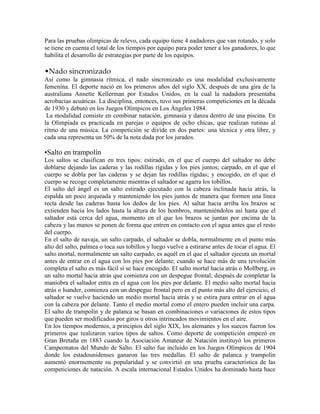 Para las pruebas olímpicas de relevo, cada equipo tiene 4 nadadores que van rotando, y solo
se tiene en cuenta el total de los tiempos por equipo para poder tener a los ganadores, lo que
habilita el desarrollo de estrategias por parte de los equipos.
•Nado sincronizado
Así como la gimnasia rítmica, el nado sincronizado es una modalidad exclusivamente
femenina. El deporte nació en los primeros años del siglo XX, después de una gira de la
australiana Annette Kellerman por Estados Unidos, en la cual la nadadora presentaba
acrobacias acuáticas. La disciplina, entonces, tuvo sus primeras competiciones en la década
de 1930 y debutó en los Juegos Olímpicos en Los Ángeles 1984.
La modalidad consiste en combinar natación, gimnasia y danza dentro de una piscina. En
la Olimpíada es practicada en parejas o equipos de ocho chicas, que realizan rutinas al
ritmo de una música. La competición se divide en dos partes: una técnica y otra libre, y
cada una representa un 50% de la nota dada por los jurados.
•Salto en trampolín
Los saltos se clasifican en tres tipos: estirado, en el que el cuerpo del saltador no debe
doblarse dejando las caderas y las rodillas rígidas y los pies juntos; carpado, en el que el
cuerpo se dobla por las caderas y se dejan las rodillas rígidas; y encogido, en el que el
cuerpo se recoge completamente mientras el saltador se agarra los tobillos.
El salto del ángel es un salto estirado ejecutado con la cabeza inclinada hacia atrás, la
espalda un poco arqueada y manteniendo los pies juntos de manera que formen una línea
recta desde las caderas hasta los dedos de los pies. Al saltar hacia arriba los brazos se
extienden hacia los lados hasta la altura de los hombros, manteniéndolos así hasta que el
saltador está cerca del agua, momento en el que los brazos se juntan por encima de la
cabeza y las manos se ponen de forma que entren en contacto con el agua antes que el resto
del cuerpo.
En el salto de navaja, un salto carpado, el saltador se dobla, normalmente en el punto más
alto del salto, palmea o toca sus tobillos y luego vuelve a estirarse antes de tocar el agua. El
salto mortal, normalmente un salto carpado, es aquél en el que el saltador ejecuta un mortal
antes de entrar en el agua con los pies por delante; cuando se hace más de una revolución
completa el salto es más fácil si se hace encogido. El salto mortal hacia atrás o Mollberg, es
un salto mortal hacia atrás que comienza con un despegue frontal; después de completar la
maniobra el saltador entra en el agua con los pies por delante. El medio salto mortal hacia
atrás o Isander, comienza con un despegue frontal pero en el punto más alto del ejercicio, el
saltador se vuelve haciendo un medio mortal hacia atrás y se estira para entrar en el agua
con la cabeza por delante. Tanto el medio mortal como el entero pueden incluir una carpa.
El salto de trampolín y de palanca se basan en combinaciones o variaciones de estos tipos
que pueden ser modificados por giros u otros intrincados movimientos en el aire.
En los tiempos modernos, a principios del siglo XIX, los alemanes y los suecos fueron los
primeros que realizaron varios tipos de saltos. Como deporte de competición empezó en
Gran Bretaña en 1883 cuando la Asociación Amateur de Natación instituyó los primeros
Campeonatos del Mundo de Salto. El salto fue incluido en los Juegos Olímpicos de 1904
donde los estadounidenses ganaron las tres medallas. El salto de palanca y trampolín
aumentó enormemente su popularidad y se convirtió en una prueba característica de las
competiciones de natación. A escala internacional Estados Unidos ha dominado hasta hace
 