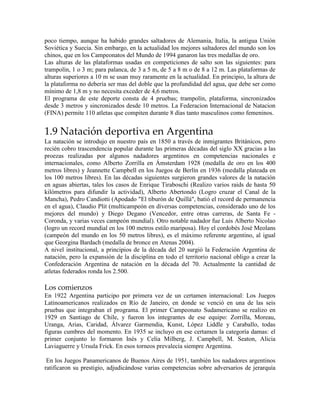 poco tiempo, aunque ha habido grandes saltadores de Alemania, Italia, la antigua Unión
Soviética y Suecia. Sin embargo, en la actualidad los mejores saltadores del mundo son los
chinos, que en los Campeonatos del Mundo de 1994 ganaron las tres medallas de oro.
Las alturas de las plataformas usadas en competiciones de salto son las siguientes: para
trampolín, 1 o 3 m; para palanca, de 3 a 5 m, de 5 a 8 m o de 8 a 12 m. Las plataformas de
alturas superiores a 10 m se usan muy raramente en la actualidad. En principio, la altura de
la plataforma no debería ser mas del doble que la profundidad del agua, que debe ser como
mínimo de 1,8 m y no necesita exceder de 4,6 metros.
El programa de este deporte consta de 4 pruebas; trampolín, plataforma, sincronizados
desde 3 metros y sincronizados desde 10 metros. La Federacion Internacional de Natacion
(FINA) permite 110 atletas que compiten durante 8 días tanto masculinos como femeninos.
1.9 Natación deportiva en Argentina
La natación se introdujo en nuestro país en 1850 a través de inmigrantes Británicos, pero
recién cobro trascendencia popular durante las primeras décadas del siglo XX gracias a las
proezas realizadas por algunos nadadores argentinos en competencias nacionales e
internacionales, como Alberto Zorrilla en Ámsterdam 1928 (medalla de oro en los 400
metros libres) y Jeannette Campbell en los Juegos de Berlín en 1936 (medalla plateada en
los 100 metros libres). En las décadas siguientes surgieron grandes valores de la natación
en aguas abiertas, tales los casos de Enrique Tiraboschi (Realizo varios raids de hasta 50
kilómetros para difundir la actividad), Alberto Abertondo (Logro cruzar el Canal de la
Mancha), Pedro Candiotti (Apodado "El tiburón de Quillá", batió el record de permanencia
en el agua), Claudio Plit (multicampeón en diversas competencias, considerado uno de los
mejores del mundo) y Diego Degano (Vencedor, entre otras carreras, de Santa Fe -
Coronda, y varias veces campeón mundial). Otro notable nadador fue Luis Alberto Nicolao
(logro un record mundial en los 100 metros estilo mariposa). Hoy el cordobés José Meolans
(campeón del mundo en los 50 metros libres), es el máximo referente argentino, al igual
que Georgina Bardach (medalla de bronce en Atenas 2004).
A nivel institucional, a principios de la década del 20 surgió la Federación Argentina de
natación, pero la expansión de la disciplina en todo el territorio nacional obligo a crear la
Confederación Argentina de natación en la década del 70. Actualmente la cantidad de
atletas federados ronda los 2.500.
Los comienzos
En 1922 Argentina participo por primera vez de un certamen internacional: Los Juegos
Latinoamericanos realizados en Río de Janeiro, en donde se venció en una de las seis
pruebas que integraban el programa. El primer Campeonato Sudamericano se realizo en
1929 en Santiago de Chile, y fueron los integrantes de ese equipo: Zorrilla, Moreau,
Uranga, Arias, Caridad, Álvarez Garmendia, Kunst, López Liddle y Caraballo, todas
figuras cumbres del momento. En 1935 se incluyo en ese certamen la categoría damas: el
primer conjunto lo formaron Inés y Celia Milberg, J. Campbell, M. Seaton, Alicia
Laviaguerre y Ursula Frick. En esos torneos prevalecía siempre Argentina.
En los Juegos Panamericanos de Buenos Aires de 1951, también los nadadores argentinos
ratificaron su prestigio, adjudicándose varias competencias sobre adversarios de jerarquía
 