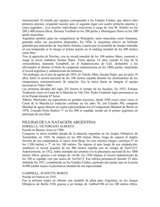 internacional. El triunfo por equipos correspondió a los Estados Unidos, que obtuvo diez
primeros puestos, ocupando nuestro país el segundo lugar con cuatro primeros puestos y
cinco segundos... Los triunfos individuales estuvieron a cargo de Ana M. Schultz en los
200 y 400 metros libres; Dorotea Turnbull en los 200 pecho y Domínguez Nimo en los 200
pecho masculino.
Argentina también gano las competencia de Waterpolo, tanto masculina como femenina,
ganando todos sus encuentros disputados. En 1950, la Argentina obtuvo un brillante
galardón por intermedio de Ana María Schultz, a quien por el escalafón de tiempo realizado
en esa temporada se le otorgo el primer puesto en el ranking mundial de los 400 metros
estilo libre.
Tras la aparición de Nicolao, con su record mundial de los 100 metros libres, comenzó a
surgir la joven nadadora Susana Peper. Tenía apenas 14 años cuando la hija de la
extraordinaria Jeannette Campbell, en el Sudamericano de Calí, deslumbro a los
aficionados al obtener el título de campeona sudamericana en los 100m pecho, mejorando
el record argentino y sudamericano de entonces.
Sin embargo, en el mes de agosto de 1965, en Toledo, Ohio, Susana Peper, que ya tenía 19
años, batió el record nacional de los 100 metros espalda durante las eliminatorias de los
campeonatos norteamericanos de natación. Fue la única dama en integrar el equipo
nacional en Tokio 1964.
Las primeras décadas del siglo XX fueron el tiempo de las hazañas. En 1923, Enrique
Tiraboschi cruzo el Canal de la Mancha en 16h 23m. Pedro Candiotti logro permanecer en
el río Paraná durante 87 horas.
Alberto Abertondo, un especialista en grandes trayectos, desde 1950 cruzo cinco veces el
Canal de la Mancha.La tradición continúo en los años 70, con Claudio Plit, campeón
Mundial de aguas abiertas en cuatro oportunidades.En el Campeonato Mundial de Berlín en
1978, Conrado Porta finalizo 7° en los 200 m espalda, siendo así el primer argentino en
participar de una final.
FIGURAS DE LA NATACION ARGENTINA
ZORRILLA, VICTORIANO ALBERTO
Nacido en Buenos Aires en 1906.
Conquisto la única medalla dorada de la natación argentina en los Juegos Olímpicos de
Ámsterdam, en 1924. Se impuso en los 400 metros libres, luego de superar al amplio
favorito de esa competencia, el sueco Arne Borg. En esos mismos Juegos, concluyo 5° en
los 1.500 metros y 7° en los 100 metros. De regreso al país luego de esa competición,
estableció el record mundial de los 400 metros espalda con un tiempo de 5m47s2/5.
Anteriormente, en 1922, había instalado por primera vez la plusmarca nacional de los 1000
metros libres, gracias a un tiempo de 1m10s. En 1926 impuso el record sudamericano de
los 100 m espalda, con una marca de 1m19s1/5. Esa rubrica permaneció durante 15 años
imbatida En 1927, compitiendo en los Estados Unidos, participo del equipo que en la posta
4x400 yardas mejoro la plusmarca mundial de esa especialidad.
CAMPBELL, JEANETTE MORVE
Nacida en Francia en 1916.
Fue la primera mujer en obtener una medalla de plata para Argentina, en los Juegos
Olímpicos de Berlín 1936 gracias a un tiempo de 1m06s4/100 en los 100 metros libres.
 
