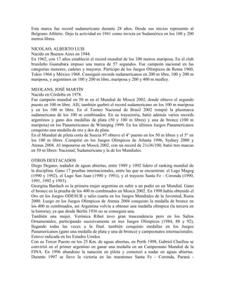 Esta marca fue record sudamericano durante 28 años. Desde sus inicios represento al
Belgrano Athletic. Dejo la actividad en 1941 como invicta en Sudamérica en los 100 y 200
metros libres.
NICOLAO, ALBERTO LUIS
Nacido en Buenos Aires en 1944.
En 1962, con 17 años estableció el record mundial de los 100 metros mariposa. En el club
brasileño Guanabara impuso una marca de 57 segundos. Fue campeón nacional en las
categorías menores, cadetes y mayores. Participo de los Juegos Olímpicos de Roma 1960,
Tokio 1964 y México 1968. Consiguió records sudamericanos en 200 m libre, 100 y 200 m
mariposa, y argentinos en 100 y 200 m libre, mariposa y 200 y 400 m medley.
MEOLANS, JOSÉ MARTÍN
Nacido en Córdoba en 1978.
Fue campeón mundial en 50 m en el Mundial de Moscú 2002, donde obtuvo el segundo
puesto en 100 m libre. Allí, también quebró el record sudamericano en los 100 m mariposa
y en los 100 m libre. En el Torneo Nacional de Brasil 2002 rompió la plusmarca
sudamericana de los 100 m combinados. En su trayectoria, batió además varios records
argentinos y gano dos medallas de plata (50 y 100 m libres) y una de bronce (100 m
mariposa) en los Panamericanos de Winnipeg 1999. En los últimos Juegos Panamericanos
conquisto una medalla de oro y dos de plata.
En el Mundial de pileta corta de Suecia 97 obtuvo el 4° puesto en los 50 m libres y el 5° en
los 100 m libres .Compitió en los Juegos Olímpicos de Atlanta 1996, Sydney 2000 y
Atenas 2004. Al imponerse en Moscú 2002, con un record de 21s36/100, batió tres marcas
en 50 m libres: Nacional; Sudamericana y la de los Mundiales.
OTROS DESTACADOS
Diego Degano, nadador de aguas abiertas, entre 1989 y 1992 lidero el ranking mundial de
la disciplina. Gano 17 pruebas internacionales, entre las que se encuentran: el Lago Magog
(1990 y 1992), el Lago San Juan (1990 y 1991), y el trayecto Santa Fe - Coronda (1990,
1991, 1992 y 1993).
Georgina Bardach es la primera mujer argentina en subir a un podio en un Mundial. Gano
el bronce en la prueba de los 400 m combinados en Moscú 2002. En 1998 había obtenido el
Oro en los Juegos ODESUR y salio cuarta en los Juegos Mundiales de la Juventud, Rusia
2000. Luego en los Juegos Olímpicos de Atenas 2004 conquisto la medalla de bronce en
los 400 m combinados, así Argentina volvía a obtener una medalla olímpica (la tercera en
la historia), ya que desde Berlín 1936 no se conseguía una.
También una mujer, Verónica Ribot tuvo gran trascendencia pero en los Saltos
Ornamentales, participando sucesivamente en tres Juegos Olímpicos (1984, 88 y 92),
llegando todas las veces a la final. también conquisto medallas en los Juegos
Panamericanos (gano una medalla de plata y una de bronce) y campeonatos internacionales.
Estuvo radicada en los Estados Unidos.
Con su Tercer Puesto en los 25 Km. de aguas abiertas, en Perth 1998, Gabriel Chaillou se
convirtió en el primer argentino en ganar una medalla en un Campeonato Mundial de la
FINA. En 1996 abandono la natación en pileta y comenzó a nadar en aguas abiertas.
Durante 1997 se llevo la victoria en las maratones Santa Fe - Coronda, Paraná -
 