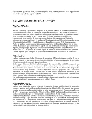 Hernandarias y Mar del Plata, saliendo segundo en el ranking mundial de la especialidad,
condición que volvió a repetir en 1998.
GRANDES NADADORES DE LA HISTORIA
Michael Phelps
Michael Fred Phelps II (Baltimore, Maryland, 30 de junio de 1985) es un nadador estadounidense
retirado en su último evento en los Juegos Olímpicos de Londres 2012. Ha ganado un total de 22
medallas olímpicas en su carrera, más de las que ningún deportista olímpico ha conseguido hasta la
fecha.1 Hasta el 4 de agosto de 2012, Phelps batió 37 récords mundiales en natación. Es
considerado el mejor nadador de todos los tiempos. En total, Phelps ha ganado 22 medallas
olímpicas: seis oros y dos bronces en los Juegos Olímpicos de Atenas 2004, ocho oros en los Juegos
Olímpicos de Beijing 2008, y 4 medallas de oro y 2 de plata en Londres 2012. De esta manera,
Phelps ha igualado por dos veces el récord de conseguir ocho medallas de cualquier tipo en unos
JJ.OO. (Recordando que la natación es el deporte con más medallas disponibles que cualquier otro
deporte), conseguido por el gimnasta soviético Alexander Dityatin en los Juegos Olímpicos de
Moscú 1980. El 31 de julio de 2012 Phelps superó en número de medallas obtenidas a la gimnasta
Larissa Latynina, quien consiguió un total de 18 en toda su carrera, siendo nueve de ellas de oro.
Mark Spitz
Nadador norteamericano. En las Olimpiadas de Munich de 1972 consiguió siete medallas de oro en
las siete pruebas en las que participó, el máximo histórico en una misma edición de los Juegos
Olímpicos, además de batir siete récords mundiales.
En los Juegos Olímpicos de México, Spitz consiguió dos oros (4x100 y 4x200 libres relevos), una
plata (100 metros mariposa) y un bronce (100 metros libres), triunfos que consideró algo
decepcionantes, pues esperaba conquistar cinco o seis medallas de oro. Cuatro años después, los
resultados fueron muy diferentes. Ante todo, Spitz tenía un nuevo preparador, Doc Counsilman,
especialista en manejar atletas, que le llevó a ganar cuatro campeonatos nacionales y dos
interuniversitarios, estableciendo siete récords mundiales. Cuando el equipo de los Estados Unidos
llegó a Munich, Spitz se había clasificado para siete pruebas.
Las medallas de oro que acumuló en aquellos juegos fueron siete, récord que no sería superado
hasta 36 años después por un compatriota suyo, Michael Phelps.
Alexander Popov
Nadador ruso, uno de los mejores velocistas de todos los tiempos y el único que ha conseguido
romper el dominio estadounidense en las distancias cortas del estilo libre. Inicialmente practicaba la
espalda, pero su entrenador decidió cambiar su estilo justo a tiempo para el Campeonato de Europa
de 1991 y la marca que registró en los 100 metros libres (49,18) fue la única de las diez primeras de
la clasificación mundial que no pertenecía a los estadounidenses Biondi o Jager.
En Barcelona 92 batió con claridad a Biondi en los 100 metros, y en los 50, contra todo pronóstico,
al mismo Biondi y a Jager. Refrendó sus éxitos con una plata en el relevo 4x100. Volvió a ganar las
dos distancias en los Campeonatos del Mundo de 1994 y los en Campeonatos de Europa de 1993 y
1995, culminando con una nueva doble victoria en los Juegos Olímpicos de Atlanta, además de
plata en los relevos. Apenas finalizados los Juegos, recibió una grave herida de arma blanca en una
reyerta callejera que puso en duda su futuro deportivo.
 