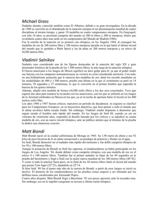 Michael Gross
Nadador alemán, conocido también como El Albatros, debido a su gran envergadura. En la década
de 1980 se convirtió en el abanderado de la natación europea al ser plusmarquista mundial de cuatro
disciplinas al mismo tiempo, y ganar 18 medallas en cuatro campeonatos europeos. En Guayaquil,
con sólo 18 años, se proclamó campeón del mundo en 200 m libres y 200 m mariposa, títulos que
revalidaría cuatro años mas tarde en los campeonatos del Mundo de Madrid (1986).
Fue la estrella de la natación en su primera cita olímpica, en los Ángeles 1984, al conseguir las
medallas de oro de 200 metros libre y 100 metros mariposa (prueba en la que batió el último récord
del mundo que le quedaba a Mark Spitz) y las de plata en 200 metros mariposa y en relevo de
4x200 metros libre.
Vladimir Salnikov
Nadador ruso considerado una de las figuras destacadas de la natación del siglo XX y gran
dominador histórico de la prueba de los 1.500 metros libres, la más larga de la natación olímpica.
El boicot americano a los Juegos de Moscú significó un duro golpe para él, ya que al poder medir
sus fuerzas con los campones norteamericanos su victoria no sería considerada meritoria. Con todo,
en una brillantísima actuación que le mereció dos medallas de oro, batió los records mundiales en
las modalidades de 400 y 1.500 metros, prueba esta última en la que el cronómetro se paró en 14
minutos, 58 segundos y 27 centésimas, lo que le convertía en el primer hombre que superaba la
barrera de los quince minutos.
Además, añadió otra medalla de bronce (4x200 estilo libre) a los dos oros cosechados. Tuvo que
esperar dos años para tomarse la revancha con los americanos, con los que se enfrentó en los Juegos
de la Amistad celebrados en Moscú en los que, ya en la noche de apertura batió el récord en los 800
metros estilo libre.
Los años 1986 y 1987 fueron críticos; marcaron un período de decadencia -ni siquiera se clasificó
para los Campeonatos Europeos- en su trayectoria deportiva, que hizo pensar a todo el mundo que
el atleta soviético había tocado fondo. Sin embargo, Vladimir estaba dispuesto a demostrar que
seguía siendo el hombre más rápido del mundo. En los Juegos de Seúl 88, cuando ya era un
veterano de veintiocho años, respondió al desafío lanzado por los críticos y se adjudicó su cuarta
medalla de oro, con un nuevo récord olímpico, ante un público atónito que al término de la prueba
le dedicó una clamorosa ovación.
Matt Biondi
Matt Biondi nació en la ciudad californiana de Moraga en 1965. Su 1,98 metro de altura y sus 92
kilos de peso hicieron de él un atleta sensacional y un prodigio de potencia y fluidez en el agua.
En Seúl, Biondi demostró ser el nadador más rápido del momento y fue doble campeón olímpico de
los 50 y 100 metros libres.
Aunque la actuación de Biondi en Seúl fue suprema, el estadounidense ya había participado en los
Juegos de Los Angeles ´84, donde debutó como campeón olímpico con una medalla de oro en el
relevo 4 x 100 metros libres. También fue el primer nadador en bajar de los 49 segundos en la
prueba del hectómetro y llegó a Seúl con la mejor marca mundial de los 100 metros libres (48”42).
Y como si todo lo anterior fuera poco, en la final de los 50 metros libres batió el récord del mundo
que poseía Tom Jager (22”23), dejándolo en 22”14.
Si bien Seúl ´88 fue el punto más alto de la carrera de Biondi, a partir de esos Juegos se inició su
declive. El dominio de los estadounidenses en las pruebas cortas empezó a ser intimado por los
delfines rusos, encabezados por Alexander Popov.
Cuatro años después, Matt Biondi llegó a Barcelona ´92 con pocas opciones ante la escuadra rusa.
Sin embargo, eso no le impidió conquistar su noveno y último metal olímpico.
 