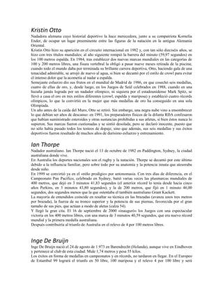 Kristin Otto
Nadadora alemana cuyo historial deportivo la hace merecedora, junto a su compatriota Kornelia
Ender, de ocupar un lugar preeminente entre las figuras de la natación en la antigua Alemania
Oriental.
Kristin Otto hizo su aparición en el circuito internacional en 1982 y, con tan sólo dieciséis años, se
hizo con tres títulos mundiales; al año siguiente rompió la barrera del minuto (59,97 segundos) en
los 100 metros espalda. En 1984, tras establecer dos nuevas marcas mundiales en las categorías de
100 y 200 metros libres, una fisura vertebral la obligó a pasar nueve meses retirada de la piscina;
cuando todo el mundo daba por terminada su brillante carrera deportiva, Otto, haciendo gala de una
tenacidad admirable, se arrojó de nuevo al agua, si bien se decantó por el estilo de crowl para evitar
el intenso dolor que la acometía al nadar a espalda.
Semejante esfuerzo dio sus frutos en el mundial de Madrid de 1986, en que cosechó seis medallas,
cuatro de ellas de oro, y, desde luego, en los Juegos de Seúl celebrados en 1988, cuando en una
hazaña jamás lograda por un nadador olímpico, ni siquiera por el estadounidense Mark Spitz, se
llevó a casa el oro en tres estilos diferentes (crowl, espalda y mariposa) y estableció cuatro récords
olímpicos, lo que la convirtió en la mujer que más medallas de oro ha conseguido en una sola
Olimpiada.
Un año antes de la caída del Muro, Otto se retiró. Sin embargo, una negra nube vino a ensombrecer
lo que debían ser años de descanso: en 1991, los preparadores físicos de la difunta RDA confesaron
que habían suministrado esteroides y otras sustancias prohibidas a sus atletas, si bien éstos nunca lo
supieron. Sus marcas fueron custionadas y se sintió desolada, pero se declaró inocente, puesto que
no sólo había pasado todos los testeos de dopaje, sino que además, sus seis medallas y sus éxitos
deportivos fueron resultado de muchos años de durísimo esfuerzo y entrenamiento.
Ian Thorpe
Nadador australiano. Ian Thorpe nació el 13 de octubre de 1982 en Paddington, Sydney, la ciudad
australiana donde vive.
En Australia los deportes nacionales son el rugby y la natación. Thorpe se decantó por este último
debido a la influencia familiar, pero sobre todo por su anatomía y la potencia innata que atesoraba
desde niño.
En 1999 se convirtió ya en el «niño prodigio» por antonomasia. Con tres días de diferencia, en el
Campeonato Pan Pacífico, celebrado en Sydney, batió varias veces las plusmarcas mundiales de
400 metros, que dejó en 3 minutos 41,83 segundos (el anterior récord lo tenía desde hacía cinco
años Perkins, en 3 minutos 43,80 segundos), y la de 200 metros, que fijó en 1 minuto 46,00
segundos, dos segundos menos que la que ostentaba el también australiano Grant Kackett.
La mayoría de entendidos coincide en resaltar su técnica en las brazadas (avanza unos tres metros
por brazada), la fuerza de su tronco superior y la potencia de sus piernas, favorecida por el gran
tamaño de sus pies, que actúan a modo de aletas (calza 54).
Y llegó la gran cita. El 16 de septiembre de 2000 «inauguró» los Juegos con una espectacular
victoria en los 400 metros libres, con una marca de 3 minutos 40,59 segundos, que era nuevo récord
mundial y la primera medalla australiana.
Después contribuiría al triunfo de Australia en el relevo de 4 por 100 metros libres.
Inge De Bruijn
Inge De Bruijn nació el 24 de agosto de 1.973 en Barendrecht (Holanda), aunque vive en Eindhoven
y pertenece al club de esta ciudad. Mide 1,74 metros y pesa 55 kilos.
Los éxitos en forma de medallas en campeonatos y en récords, no tardaron en llegar. En el Europeo
de Estambul 99 logrará el triunfo en 50 libre, 100 mariposa y el relevo 4 por 100 libre y será
 