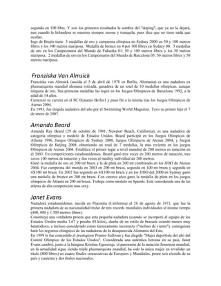 segunda en 100 libre. Y con los primeros resultados la sombra del "doping", que ya no la dejará,
aun cuando la holandesa se muestra siempre serena y tranquila, pues dice que no tiene nada que
ocultar.
Inge de Brujin tiene 3 medallas de oro y campeona olímpica en Sydney 2000 en 50 y 100 metros
libres y los 100 metros mariposa. Medalla de bronce en 4 por 100 libres en Sydney 00. 3 medallas
de oro en los Campeonatos del Mundo de Fukuoka 01: 50 y 100 metros libres y los 50 metros
mariposa. 2 medallas de oro en los Campeonatos del Mundo de Barcelona 03: 50 metros libres y 50
metros mariposa.
Franziska Van Almsick
Franziska van Almsick (nacida el 5 de abril de 1978 en Berlín, Alemania) es una nadadora ex
plusmarquista mundial alemana retirada, ganadora de un total de 10 medallas olímpicas, aunque
ninguna de oro. Sus primeras medallas las logró en los Juegos Olímpicos de Barcelona 1992, a la
edad de 14 años.
Comenzó su carrera en el SC Dynamo Berlin1 y puso fin a la misma tras los Juegos Olímpicos de
Atenas 2004.
En 1993, fue elegida nadadora del año por el Swimming World Magazine. Tuvo su primer hijo el 7
de enero de 2007.
Amanda Beard
Amanda Ray Beard (29 de octubre de 1981, Newport Beach, California), es una nadadora de
categoría olímpica y modelo de Estados Unidos. Beard participó en los Juegos Olímpicos de
Atlanta 1996, Juegos Olímpicos de Sydney 2000, Juegos Olímpicos de Atenas 2004, y Juegos
Olímpicos de Beijing 2008, obteniendo un total de 7 medallas, la más reciente en los juegos
Olímpicos de Atenas 2004. Establece el primer lugar a nivel mundial de 200 metros en natación en
el 2003. En competiciones estadounidenses, Beard ganó tres veces en 200 metros de natación, tres
veces 100 metros de natación y dos veces el medley individual de 200 metros.
Ganó la medalla de oro en 200 mt braza y la de plata en 200 mt combinado en los JJOO de Atenas
2004. Fue campeona del mundo en 2003 en 200 mt braza, segunda en 100 mt braza y segunda en
4X100 mt braza. En 2002 fue segunda en 4X100 mt braza y en los JJOO del 2000 en Sydney ganó
una medalla de bronce en 200 mt braza. Con catorce años gano la medalla de plata en los juegos
olímpicos de Atlanta en 200 mt braza. Trabaja como modelo en Speedo. Está considerada una de las
atletas de alta competición mas sexy.
Janet Evans
Nadadora estadounidense, nacida en Placentia (California) el 28 de agosto de 1971, que fue la
primera nadadora de su nacionalidad titular de tres records mundiales individuales al mismo tiempo
(400, 800 y 1.500 metros libres).
Constituye una verdadera proeza que esta pequeña nadadora (cuando se incorporó al equipo de los
Estados Unidos medía 1.67 y pesaba 48 kilos), dueña de un estilo de brazada cuando menos muy
heterodoxo, e incluso considerado como técnicamente incorrecto ("molino de viento"), consiguiera
batir los registros olímpicos de las nadadoras de la desaparecida Alemania del Este.
En 1989 le fue concedido el prestigioso Premio Sullivan y fue elegida "Mujer deportista del año del
Comité Olímpico de los Estados Unidos". Considerada una auténtica heroína en su país, Janet
Evans cambió, junto a la húngara Kristina Egerszegi, el panorama de la natación femenina mundial;
en la actualidad sigue siendo triple plusmarquista mundial, ha sido la única mujer en revalidar un
título (800 libres) en cuatro finales consecutivas de Europeos y Mundiales, posee seis récords de su
país y cuarenta y dos títulos nacionales.
 