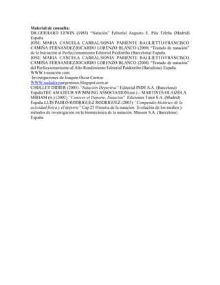 Material de consulta:
DR.GERHARD LEWIN (1983) “Natación” Editorial Augusto E. Pila Teleña (Madrid)
España
JOSE MARIA CANCELA CARRAL/SONIA PARIENTE BAGLIETTO/FRANCISCO
CAMIÑA FERNANDEZ/RICARDO LORENZO BLANCO (2008) “Tratado de natación”
de la Iniciación al Perfeccionamiento Editorial Paidotribo (Barcelona) España.
JOSE MARIA CANCELA CARRAL/SONIA PARIENTE BAGLIETTO/FRANCISCO
CAMIÑA FERNANDEZ/RICARDO LORENZO BLANCO (2008) “Tratado de natación”
del Perfeccionamiento al Alto Rendimiento Editorial Paidotribo (Barcelona) España.
WWW.i-natación.com
Investigaciones de Joaquín Oscar Carrizo
WWW.nadadoresargentinos.blogspot.com.ar
CHOLLET DIDIER (2003) “Natación Deportiva” Editorial INDE S.A. (Barcelona)
EspañaTHE AMATEUR SWIMMING ASSOCIATION(aut.) – MARTINES OLAIZOLA
MIRIAM (tr.) (2002) “Conocer el Deporte. Natación” Ediciones Tutor S.A. (Madrid)
España LUIS PABLO RODRIGUEZ RODRIGUEZ (2003) “Compendio histórico de la
actividad física y el deporte” Cap 23 Historia de la natación. Evolución de los medios y
métodos de investigación en la biomecánica de la natación. Masson S.A. (Barcelona)
España.
 
