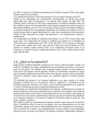 En 1908 se organizó la Fédération Internationale de Natation Amateur (FINA) para poder
celebrar carreras de aficionados.
La competición femenina se incluyó por primera vez en los Juegos Olímpicos de 1912.
Aparte de las Olimpiadas, las competiciones internacionales en Europa han estado
patrocinadas por clubs de aficionados a la natación desde finales del siglo XIX. Sin
embargo, hasta la década de 1920 estas competiciones no quedaron definidas sobre una
base estable y regular. Gran Bretaña había creado algunas competiciones entre las naciones
del Imperio Británico antes de 1910. Los primeros juegos oficiales del Imperio Británico,
en los que la natación fue un componente importante, se celebraron en Canadá en 1930. La
natación juega ahora un papel fundamental en varias otras competiciones internacionales,
siendo las más destacadas los Juegos Pan-americanos y las competiciones asiáticas y
mediterráneas.
Los Campeonatos del Mundo se celebraron por primera vez en 1973 y tienen lugar cada
cuatro años. Los Campeonatos de Europa se celebraron por primera vez en Budapest en
1926; hubo cinco competiciones entre 1927 y 1947; de 1950 a 1974 se hicieron a intervalos
de cuatro años y desde 1981 tienen lugar cada dos. Hubo una Copa del Mundo en 1979,
cuando los Estados Unidos ganaron tanto en la competición masculina como en la
femenina. La Copa de Europa se celebró por primera vez en 1969 y desde entonces tiene
lugar cada dos años.
1.2. ¿Qué es la natación?
Según la Real Academia Española, la natación es la "acción y efecto de nadar" y nadar es el
hecho de "trasladarse en el agua, ayudándose de los movimientos necesarios, y sin tocar el
suelo ni otro apoyo". Sin embargo, estos conceptos pueden resultar un tanto imprecisos,
razón por la cual algunos autores (Iguarán, Arellano o Counsilman), buscando un mayor
rigor conceptual, añaden denominaciones tales como deporte, ejercicio, fuerza, propulsión,
resistencia, equilibrio, salud, supervivencia, etc., pudiendo redefinir el término natación
como:
"La habilidad que permite al ser humano desplazarse en el agua, gracias a la acción
propulsora realizada por los movimientos rítmicos, repetitivos y coordinados de los
miembros superiores, inferiores y el cuerpo, y que le permitirá mantenerse en la superficie
y vencer la resistencia que ofrece el agua para desplazarse en ella".
Para terminar con la definición terminológica de la natación, se deberán tener en cuenta los
distintos objetivos o fines que se persiguen con esta práctica. Éstos pueden variar desde un
planteamiento utilitario que cubra las necesidades básicas del ser humano como puede ser
el conservar la vida, hasta un planteamiento educativo que permita además del aprendizaje
de la natación contribuir a la formación integral de la persona desde el punto de vista
motor, cognitivo y afectivo.
Otro objetivo puede ser el planteamiento higiénico-sanitario como mejora de la condición
física y profiláctica. Para el autor de esta página, estos tres planteamientos son los más
importantes, aunque no los únicos. Otros planteamientos son el competitivo o el recreativo.
Pero la natación no se limita a estos planteamientos, sino que atiende a otras necesidades
especiales como en ningún otro deporte. Por ejemplo, asmáticos, embarazadas, epilépticos
 