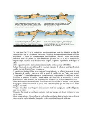 Por otra parte, la FINA ha establecido un reglamento de natación aplicable a todas las
competiciones que se celebren en los Juegos Olímpicos, Campeonatos del Mundo y Juegos
Regionales, y todas las competiciones internacionales abiertas, salvo indicaciones
contrarias. Para los grupos de edad (nadadores jóvenes) la FINA no ha especificado
ninguna regla, dejando a las Federaciones adoptar su propio reglamento de Grupos de
Edad.
En los siguientes puntos mencionamos algunas de las normas para el estilo libre:
•Salida: Se ejecuta con un salto desde la banqueta o poyete de salida, al igual que la salida
para las carreras de estilo braza y mariposa.
El juez árbitro dará un silbido largo para que los participantes se suban a la parte de atrás de
la banqueta de salida y esperarán allí la señal de salida con un "take your marks"
("preparados"); los nadadores tomarán inmediatamente una posición de salida en la parte
frontal de la banqueta de salida. Cuando todos estén inmóviles y preparados, el juez de
Salidas dará la señal de salida con un pistoletazo, silbato, o voz de mando (sonido corto).
•Nado: Puede ejecutar cualquiera de los estilos conocidos durante la prueba. En las pruebas
de equipos o individual estilos, el estilo libre será cualquiera que no sean los de braza,
mariposa o espalda.
•Virajes: Se deberá tocar la pared con cualquier parte del cuerpo, no siendo obligatorio
tocar con la mano.
•Llegadas: Se tocará la pared con cualquier parte del cuerpo, no siendo obligatorio tocar
con la mano.
•Otras observaciones: Si se utiliza un estilo diferente al crol, éste no tendrá que realizarse
conforme a las reglas del estilo. Cualquier estilo o combinación puede utilizarse.
 