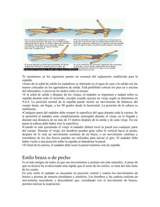 Te mostramos en los siguientes puntos un resumen del reglamento establecido para la
espalda.
•Antes de la señal de salida los nadadores se alinearán en el agua de cara a la salida con las
manos colocadas en los agarraderos de salida. Está prohibido colocar los pies en o encima
del rebosadero, o encorvar los dedos sobre el mismo.
•A la señal de salida y después de los virajes, el nadador se impulsará y nadará sobre su
espalda durante todo el recorrido, excepto cuando ejecuta un viraje según se determina en
N.6.4. La posición normal de la espalda puede incluir un movimiento de balanceo del
cuerpo hasta, sin llegar, a los 90 grados desde la horizontal. La posición de la cabeza es
indiferente.
•Cualquier parte del nadador debe romper la superficie del agua durante toda la carrera. Se
le permitirá al nadador estar completamente sumergido durante el viraje, en la llegada y
durante una distancia de no más de 15 metros después de la salida y de cada viraje. En ese
punto la cabeza debe haber roto la superficie.
•Cuando se está ejecutando el viraje el nadador deberá tocar la pared con cualquier parte
del cuerpo. Durante el viraje, los hombros pueden girar sobre la vertical hacia el pecho,
después de lo cual un movimiento continuo de un brazo, o un movimiento continuo y
simultáneo de los dos brazos pueden ser utilizados para iniciar el giro. El nadador debe
haber vuelto a una posición sobre la espalda al abandonar la pared.
•Al final de la carrera, el nadador debe tocar la pared mientras esté de espalda.
Estilo braza o de pecho
Es el más antiguo de todos ya que sus movimientos y postura son más naturales. A pesar de
que su técnica ha evolucionado más rápido que el resto de los estilos, se trata del más lento
de los cuatro.
En este estilo el nadador se encuentra en posición ventral y realiza los movimientos de
brazos y piernas de manera simultánea y simétrica. Los hombros y las caderas realizan un
movimiento ascendente y descendente que, coordinado con el movimiento de brazos,
permite realizar la inspiración.
 