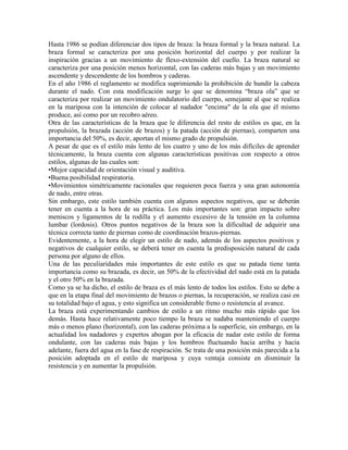 Hasta 1986 se podían diferenciar dos tipos de braza: la braza formal y la braza natural. La
braza formal se caracteriza por una posición horizontal del cuerpo y por realizar la
inspiración gracias a un movimiento de flexo-extensión del cuello. La braza natural se
caracteriza por una posición menos horizontal, con las caderas más bajas y un movimiento
ascendente y descendente de los hombros y caderas.
En el año 1986 el reglamento se modifica suprimiendo la prohibición de hundir la cabeza
durante el nado. Con esta modificación surge lo que se denomina “braza ola” que se
caracteriza por realizar un movimiento ondulatorio del cuerpo, semejante al que se realiza
en la mariposa con la intención de colocar al nadador "encima" de la ola que él mismo
produce, así como por un recobro aéreo.
Otra de las características de la braza que le diferencia del resto de estilos es que, en la
propulsión, la brazada (acción de brazos) y la patada (acción de piernas), comparten una
importancia del 50%, es decir, aportan el mismo grado de propulsión.
A pesar de que es el estilo más lento de los cuatro y uno de los más difíciles de aprender
técnicamente, la braza cuenta con algunas características positivas con respecto a otros
estilos, algunas de las cuales son:
•Mejor capacidad de orientación visual y auditiva.
•Buena posibilidad respiratoria.
•Movimientos simétricamente racionales que requieren poca fuerza y una gran autonomía
de nado, entre otras.
Sin embargo, este estilo también cuenta con algunos aspectos negativos, que se deberán
tener en cuenta a la hora de su práctica. Los más importantes son: gran impacto sobre
meniscos y ligamentos de la rodilla y el aumento excesivo de la tensión en la columna
lumbar (lordosis). Otros puntos negativos de la braza son la dificultad de adquirir una
técnica correcta tanto de piernas como de coordinación brazos-piernas.
Evidentemente, a la hora de elegir un estilo de nado, además de los aspectos positivos y
negativos de cualquier estilo, se deberá tener en cuenta la predisposición natural de cada
persona por alguno de ellos.
Una de las peculiaridades más importantes de este estilo es que su patada tiene tanta
importancia como su brazada, es decir, un 50% de la efectividad del nado está en la patada
y el otro 50% en la brazada.
Como ya se ha dicho, el estilo de braza es el más lento de todos los estilos. Esto se debe a
que en la etapa final del movimiento de brazos o piernas, la recuperación, se realiza casi en
su totalidad bajo el agua, y esto significa un considerable freno o resistencia al avance.
La braza está experimentando cambios de estilo a un ritmo mucho más rápido que los
demás. Hasta hace relativamente poco tiempo la braza se nadaba manteniendo el cuerpo
más o menos plano (horizontal), con las caderas próxima a la superficie, sin embargo, en la
actualidad los nadadores y expertos abogan por la eficacia de nadar este estilo de forma
ondulante, con las caderas más bajas y los hombros fluctuando hacia arriba y hacia
adelante, fuera del agua en la fase de respiración. Se trata de una posición más parecida a la
posición adoptada en el estilo de mariposa y cuya ventaja consiste en disminuir la
resistencia y en aumentar la propulsión.
 