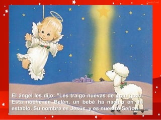 El ángel les dijo: "Les traigo nuevas de gran gozo.
Esta noche en Belén, un bebé ha nacido en un
establo. Su nombre es Jesús y es nuestro Señor.
 