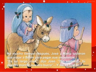 No mucho tiempo después, José y María tuvieron
que viajar a Belén para pagar sus impuestos.
“Es un largo viaje”, dijo José. “Sin embargo, tú
puedes montar nuestro burro”…Y así se fueron
 
