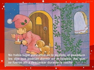 No había lugar para ellos en la posada, el posadero
les dijo que podrían dormir en el establo. Así que
se fueron allí a descansar durante la noche
 