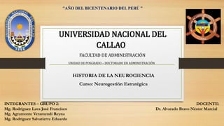 HISTORIA DE LA NEUROCIENCIA
Curso: Neurogestión Estratégica
UNIVERSIDAD NACIONAL DEL
CALLAO
FACULTAD DE ADMINISTRACIÓN
UNIDAD DE POSGRADO – DOCTORADO EN ADMINISTRACIÓN
“AÑO DEL BICENTENARIO DEL PERÚ ”
INTEGRANTES – GRUPO 2:
Mg. Rodríguez Lava José Francisco
Mg. Agramonte Veramendi Reyna
Mg. Rodríguez Salvatierra Eduardo
DOCENTE:
Dr. Alvarado Bravo Néstor Marcial
 