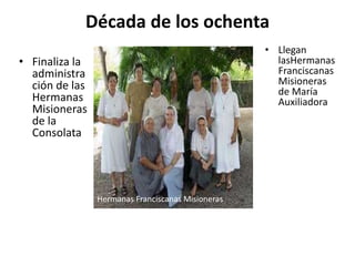 Década de los ochenta
• Finaliza la
administra
ción de las
Hermanas
Misioneras
de la
Consolata
• Llegan
lasHermanas
Franciscanas
Misioneras
de María
Auxiliadora
Hermanas Franciscanas Misioneras
 
