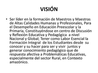 VISIÓN
• Ser líder en la formación de Maestros y Maestras
de Altas Calidades Humanas y Profesionales, Para
el Desempeño en Educación Preescolar y la
Primaria, Constituyéndose en centro de Discusión
y Reflexión Educativa y Pedagógica a nivel
Nacional y Global; Tener como Labor Esencial la
Formación Integral de los Estudiantes desde su
conocer y su hacer para ser y vivir juntos y
generar conocimiento pedagógico que de
respuesta afectiva a Problemáticas Educativas,
especialmente del sector Rural, en Contexto
amazónico.
 