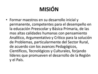 MISIÓN
• Formar maestros en su desarrollo inicial y
permanente, competentes para el desempeño en
la educación Preescolar y Básica Primaria, de las
mas altas calidades humanas con pensamiento
Analítico, Argumentativo y Crítico para la solución
de Problemas, particularmente del Sector Rural,
de acuerdo con los avances Pedagógicos,
Científicos, Tecnológicos y Culturales, forjando
líderes que promueven el desarrollo de la Región
y el País.
 