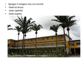 • Agregan 3 colegios mas a la normal
• -Sede las brisas
• -sede capitolio
• -Sede angeles
Uno de los colegios mas grandes de la región
 