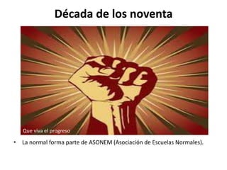 Década de los noventa
• La normal forma parte de ASONEM (Asociación de Escuelas Normales).
Que viva el progreso
 