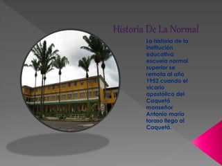 La historia de la
institución
educativa
escuela normal
superior se
remota al año
1952 cuando el
vicario
apostólico del
Caquetá
monseñor
Antonio maría
toraso llego al
Caquetá.
 