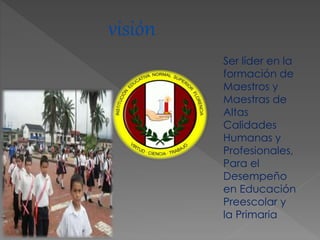 visión
Ser líder en la
formación de
Maestros y
Maestras de
Altas
Calidades
Humanas y
Profesionales,
Para el
Desempeño
en Educación
Preescolar y
la Primaria