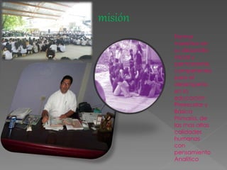 misión
Formar
maestros en
su desarrollo
inicial y
permanente,
competentes
para el
desempeño
en la
educación
Preescolar y
Básica
Primaria, de
las mas altas
calidades
humanas
con
pensamiento
Analítico
 