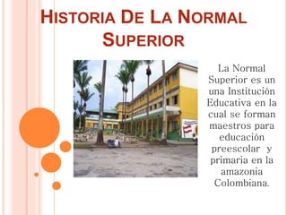 HISTORIA DE LA NORMAL
SUPERIOR
La Normal
Superior es un
una Institución
Educativa en la
cual se forman
maestros para
educación
preescolar y
primaria en la
amazonia
Colombiana.
 