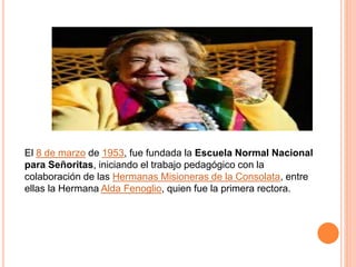El 8 de marzo de 1953, fue fundada la Escuela Normal Nacional
para Señoritas, iniciando el trabajo pedagógico con la
colaboración de las Hermanas Misioneras de la Consolata, entre
ellas la Hermana Alda Fenoglio, quien fue la primera rectora.
 