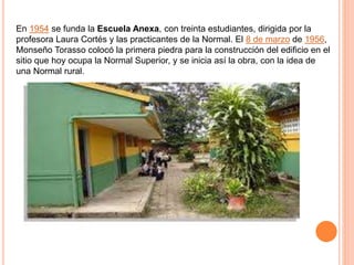 En 1954 se funda la Escuela Anexa, con treinta estudiantes, dirigida por la
profesora Laura Cortés y las practicantes de la Normal. El 8 de marzo de 1956,
Monseño Torasso colocó la primera piedra para la construcción del edificio en el
sitio que hoy ocupa la Normal Superior, y se inicia así la obra, con la idea de
una Normal rural.
 