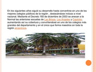En los siguientes años siguió su desarrollo hasta convertirse en uno de los
mejores colegios públicos de la región , destacándose incluso a nivel
nacional. Mediante el Decreto 160 de diciembre de 2003 se anexan a la
Normal las anteriores escuelas de Las Brisas, Los Ángeles y Capitolio,
aumentando así su cobertura y convirtiendosé en uno de los colegios más
grandes del departamento y en el único que forma maestros en toda la
región amazónica.
 