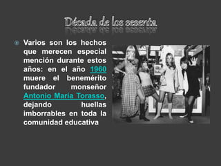  Varios son los hechos
que merecen especial
mención durante estos
años: en el año 1960
muere el benemérito
fundador monseñor
Antonio María Torasso,
dejando huellas
imborrables en toda la
comunidad educativa
 