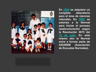 En 1994 se adquiere un
completo laboratorio
para el área de ciencias
naturales. En 1996, se
autoriza a la Normal
para iniciar el proceso
reestructuración según
la Resolución 3075 del
15 de julio. En este
mismo año la Normal
entra a formar parte de
ASONEM (Asociación
de Escuelas Normales).
 