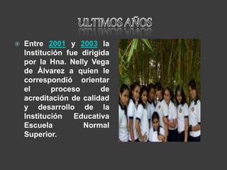  Entre 2001 y 2003 la
Institución fue dirigida
por la Hna. Nelly Vega
de Álvarez a quien le
correspondió orientar
el proceso de
acreditación de calidad
y desarrollo de la
Institución Educativa
Escuela Normal
Superior.
 