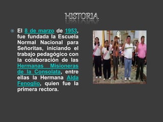  El 8 de marzo de 1953,
fue fundada la Escuela
Normal Nacional para
Señoritas, iniciando el
trabajo pedagógico con
la colaboración de las
Hermanas Misioneras
de la Consolata, entre
ellas la Hermana Alda
Fenoglio, quien fue la
primera rectora.
 