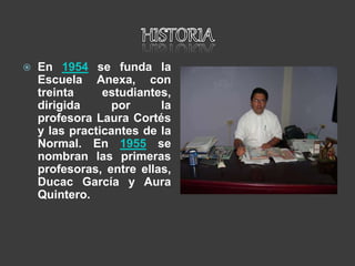  En 1954 se funda la
Escuela Anexa, con
treinta estudiantes,
dirigida por la
profesora Laura Cortés
y las practicantes de la
Normal. En 1955 se
nombran las primeras
profesoras, entre ellas,
Ducac García y Aura
Quintero.
 