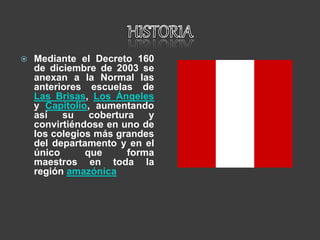  Mediante el Decreto 160
de diciembre de 2003 se
anexan a la Normal las
anteriores escuelas de
Las Brisas, Los Ángeles
y Capitolio, aumentando
así su cobertura y
convirtiéndose en uno de
los colegios más grandes
del departamento y en el
único que forma
maestros en toda la
región amazónica
 