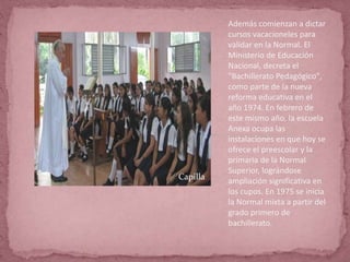 Además comienzan a dictar
cursos vacacioneles para
validar en la Normal. El
Ministerio de Educación
Nacional, decreta el
"Bachillerato Pedagógico",
como parte de la nueva
reforma educativa en el
año 1974. En febrero de
este mismo año, la escuela
Anexa ocupa las
instalaciones en que hoy se
ofrece el preescolar y la
primaria de la Normal
Superior, lográndose
ampliación significativa en
los cupos. En 1975 se inicia
la Normal mixta a partir del
grado primero de
bachillerato.
Capilla
 