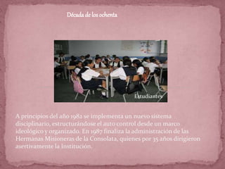 Décadade los ochenta
A principios del año 1982 se implementa un nuevo sistema
disciplinario, estructurándose el auto control desde un marco
ideológico y organizado. En 1987 finaliza la administración de las
Hermanas Misioneras de la Consolata, quienes por 35 años dirigieron
asertivamente la Institución.
Estudiantes
 