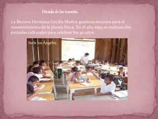 La Rectora Hermana Cecilia Muñoz gestiona recursos para el
mantenimiento de la planta física. En el año 1993 se realizan dos
jornadas culturales para celebrar los 40 años.
Décadade los noventa
Sede los Ángeles
 