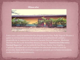 Últimos años
Entre 2001 y 2003 la Institución fue dirigida por la Hna. Nelly Vega de Álvarez a
quien le correspondió orientar el proceso de acreditación de calidad y
desarrollo de la Institución Educativa Escuela Normal Superior. Mediante
Decreto 160 del 23 de diciembre de2003 se crea la "Institución Educativa
Normal Superior" con las sedes de Las Brisas, Anexa, Los Ángeles, y
Capitolio, atendiendo el ciclo completo de educación desde el nivel de
preescolar, hasta el de normalista superior; pasando por la básica secundaria,
media y el ciclo complementario.
Sede capitolio
 