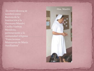 En enero de2004 se
nombró como
Rectora de la
Institución a la
Hermana Marelvi
Cecilia Vuelvas
Mendoza,
perteneciente a la
comunidad religiosa
"Franciscanas
Misioneras de María
Auxiliadora".
Hna. Marelvi
 