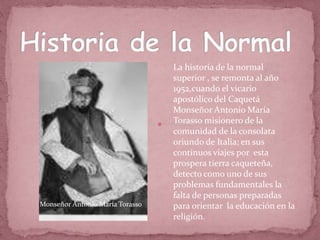La historia de la normal
superior , se remonta al año
1952,cuando el vicario
apostólico del Caquetá
Monseñor Antonio María
Torasso misionero de la
comunidad de la consolata
oriundo de Italia; en sus
continuos viajes por esta
prospera tierra caqueteña,
detecto como uno de sus
problemas fundamentales la
falta de personas preparadas
para orientar la educación en la
religión.
Monseñor Antonio María Torasso
 