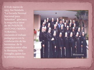 El 8 de marzo de
1953, fue fundada
“La Escuela Normal
Nacional para
Señoritas” gracias a
la magnifica labor
de MONSEÑOR
ANTONIO MARIA
TORASSO,
iniciando el trabajo
pedagógica con la
colaboración de las
hermanas de la
consolata entre ellas
la Hermana Alda
Fenoglio, quien fue
la primera rectora
Misioneras
 