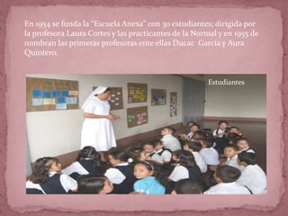 En 1954 se funda la “Escuela Anexa” con 30 estudiantes; dirigida por
la profesora Laura Cortes y las practicantes de la Normal y en 1955 de
nombran las primeras profesoras ente ellas Ducac García y Aura
Quintero.
Estudiantes
 