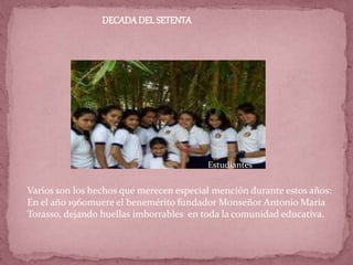 DECADADEL SETENTA
Varios son los hechos que merecen especial mención durante estos años:
En el año 1960muere el benemérito fundador Monseñor Antonio María
Torasso, dejando huellas imborrables en toda la comunidad educativa.
Estudiantes
 